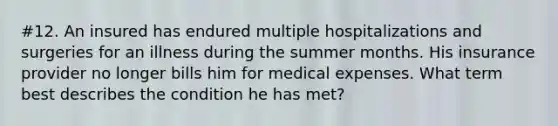 #12. An insured has endured multiple hospitalizations and surgeries for an illness during the summer months. His insurance provider no longer bills him for medical expenses. What term best describes the condition he has met?