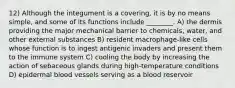 12) Although the integument is a covering, it is by no means simple, and some of its functions include ________. A) the dermis providing the major mechanical barrier to chemicals, water, and other external substances B) resident macrophage-like cells whose function is to ingest antigenic invaders and present them to the immune system C) cooling the body by increasing the action of sebaceous glands during high-temperature conditions D) epidermal blood vessels serving as a blood reservoir