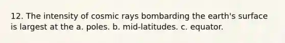 12. The intensity of cosmic rays bombarding the earth's surface is largest at the a. poles. b. mid-latitudes. c. equator.