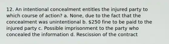 12. An intentional concealment entitles the injured party to which course of action? a. None, due to the fact that the concealment was unintentional b. 250 fine to be paid to the injured party c. Possible imprisonment to the party who concealed the information d. Rescission of the contract