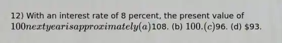 12) With an interest rate of 8 percent, the present value of 100 next year is approximately (a)108. (b) 100. (c)96. (d) 93.