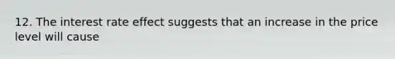 12. The interest rate effect suggests that an increase in the price level will cause