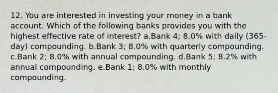 12. You are interested in investing your money in a bank account. Which of the following banks provides you with the highest effective rate of interest? a.Bank 4; 8.0% with daily (365-day) compounding. b.Bank 3; 8.0% with quarterly compounding. c.Bank 2; 8.0% with annual compounding. d.Bank 5; 8.2% with annual compounding. e.Bank 1; 8.0% with monthly compounding.