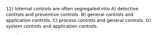 12) Internal controls are often segregated into A) detective controls and preventive controls. B) general controls and application controls. C) process controls and general controls. D) system controls and application controls.