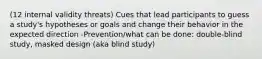 (12 internal validity threats) Cues that lead participants to guess a study's hypotheses or goals and change their behavior in the expected direction -Prevention/what can be done: double-blind study, masked design (aka blind study)