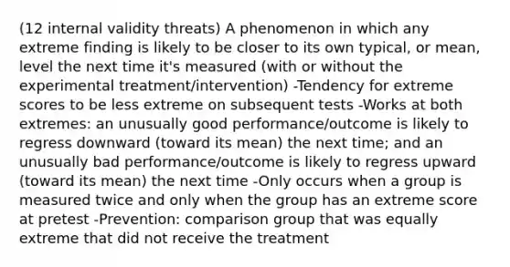 (12 internal validity threats) A phenomenon in which any extreme finding is likely to be closer to its own typical, or mean, level the next time it's measured (with or without the experimental treatment/intervention) -Tendency for extreme scores to be less extreme on subsequent tests -Works at both extremes: an unusually good performance/outcome is likely to regress downward (toward its mean) the next time; and an unusually bad performance/outcome is likely to regress upward (toward its mean) the next time -Only occurs when a group is measured twice and only when the group has an extreme score at pretest -Prevention: comparison group that was equally extreme that did not receive the treatment