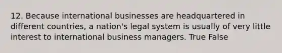 12. Because international businesses are headquartered in different countries, a nation's legal system is usually of very little interest to international business managers. True False