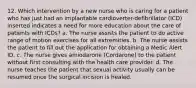 12. Which intervention by a new nurse who is caring for a patient who has just had an implantable cardioverter-defibrillator (ICD) inserted indicates a need for more education about the care of patients with ICDs? a. The nurse assists the patient to do active range of motion exercises for all extremities. b. The nurse assists the patient to fill out the application for obtaining a Medic Alert ID. c. The nurse gives amiodarone (Cordarone) to the patient without first consulting with the health care provider. d. The nurse teaches the patient that sexual activity usually can be resumed once the surgical incision is healed.