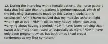 12. During the interview with a female patient, the nurse gathers data that indicate that the patient is perimenopausal. Which of the following statements made by this patient leads to this conclusion? *A)* "I have noticed that my muscles ache at night when I go to bed." *B)* "I will be very happy when I can stop worrying about having a period." *C)* "I have been noticing that I sweat a lot more than I used to, especially at night." *D)* "I have only been pregnant twice, but both times I had breast tenderness as my first symptom."