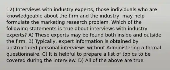 12) Interviews with industry experts, those individuals who are knowledgeable about the firm and the industry, may help formulate the marketing research problem. Which of the following statements is true about interviews with industry experts? A) These experts may be found both inside and outside the firm. B) Typically, expert information is obtained by unstructured personal interviews without Administering a formal questionnaire. C) It is helpful to prepare a list of topics to be covered during the interview. D) All of the above are true