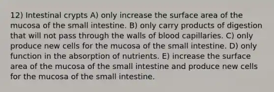 12) Intestinal crypts A) only increase the surface area of the mucosa of the small intestine. B) only carry products of digestion that will not pass through the walls of blood capillaries. C) only produce new cells for the mucosa of the small intestine. D) only function in the absorption of nutrients. E) increase the surface area of the mucosa of the small intestine and produce new cells for the mucosa of the small intestine.