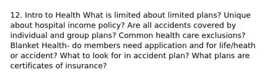 12. Intro to Health What is limited about limited plans? Unique about hospital income policy? Are all accidents covered by individual and group plans? Common health care exclusions? Blanket Health- do members need application and for life/heath or accident? What to look for in accident plan? What plans are certificates of insurance?