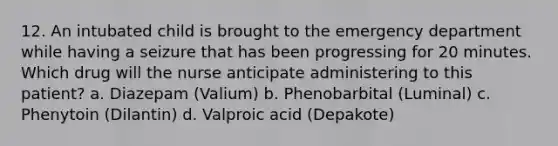 12. An intubated child is brought to the emergency department while having a seizure that has been progressing for 20 minutes. Which drug will the nurse anticipate administering to this patient? a. Diazepam (Valium) b. Phenobarbital (Luminal) c. Phenytoin (Dilantin) d. Valproic acid (Depakote)