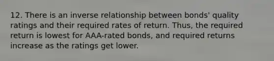 12. There is an inverse relationship between bonds' quality ratings and their required rates of return. Thus, the required return is lowest for AAA-rated bonds, and required returns increase as the ratings get lower.