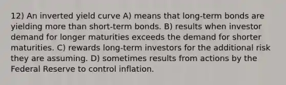 12) An inverted yield curve A) means that long-term bonds are yielding more than short-term bonds. B) results when investor demand for longer maturities exceeds the demand for shorter maturities. C) rewards long-term investors for the additional risk they are assuming. D) sometimes results from actions by the Federal Reserve to control inflation.