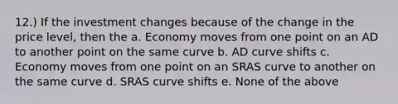 12.) If the investment changes because of the change in the price level, then the a. Economy moves from one point on an AD to another point on the same curve b. AD curve shifts c. Economy moves from one point on an SRAS curve to another on the same curve d. SRAS curve shifts e. None of the above