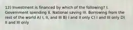 12) Investment is financed by which of the following? I. Government spending II. National saving III. Borrowing from the rest of the world A) I, II, and III B) I and II only C) I and III only D) II and III only