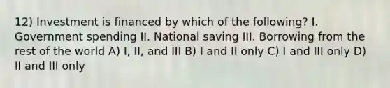 12) Investment is financed by which of the following? I. Government spending II. National saving III. Borrowing from the rest of the world A) I, II, and III B) I and II only C) I and III only D) II and III only