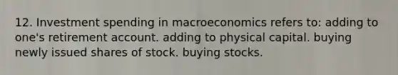 12. Investment spending in macroeconomics refers to: adding to one's retirement account. adding to physical capital. buying newly issued shares of stock. buying stocks.