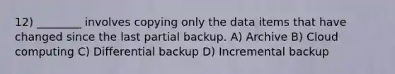 12) ________ involves copying only the data items that have changed since the last partial backup. A) Archive B) Cloud computing C) Differential backup D) Incremental backup