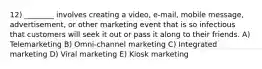 12) ________ involves creating a video, e-mail, mobile message, advertisement, or other marketing event that is so infectious that customers will seek it out or pass it along to their friends. A) Telemarketing B) Omni-channel marketing C) Integrated marketing D) Viral marketing E) Kiosk marketing