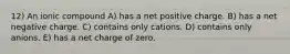 12) An ionic compound A) has a net positive charge. B) has a net negative charge. C) contains only cations. D) contains only anions. E) has a net charge of zero.