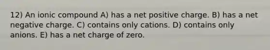 12) An ionic compound A) has a net positive charge. B) has a net negative charge. C) contains only cations. D) contains only anions. E) has a net charge of zero.