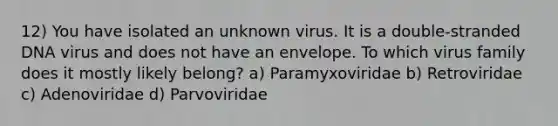 12) You have isolated an unknown virus. It is a double-stranded DNA virus and does not have an envelope. To which virus family does it mostly likely belong? a) Paramyxoviridae b) Retroviridae c) Adenoviridae d) Parvoviridae