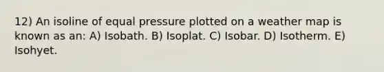 12) An isoline of equal pressure plotted on a weather map is known as an: A) Isobath. B) Isoplat. C) Isobar. D) Isotherm. E) Isohyet.