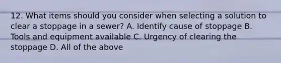 12. What items should you consider when selecting a solution to clear a stoppage in a sewer? A. Identify cause of stoppage B. Tools and equipment available C. Urgency of clearing the stoppage D. All of the above