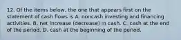 12. Of the items below, the one that appears first on the statement of cash flows is A. noncash investing and financing activities. B. net increase (decrease) in cash. C. cash at the end of the period. D. cash at the beginning of the period.