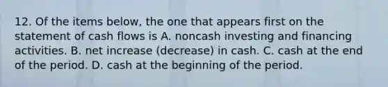 12. Of the items below, the one that appears first on the statement of cash flows is A. noncash investing and financing activities. B. net increase (decrease) in cash. C. cash at the end of the period. D. cash at the beginning of the period.