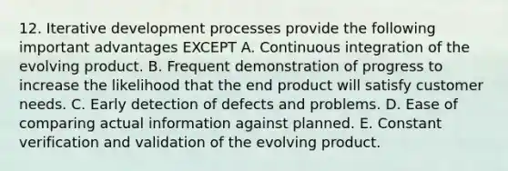 12. Iterative development processes provide the following important advantages EXCEPT A. Continuous integration of the evolving product. B. Frequent demonstration of progress to increase the likelihood that the end product will satisfy customer needs. C. Early detection of defects and problems. D. Ease of comparing actual information against planned. E. Constant verification and validation of the evolving product.