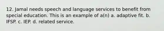 12. Jamal needs speech and language services to benefit from special education. This is an example of a(n) a. adaptive fit. b. IFSP. c. IEP. d. related service.