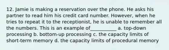 12. Jamie is making a reservation over the phone. He asks his partner to read him his credit card number. However, when he tries to repeat it to the receptionist, he is unable to remember all the numbers. This is an example of___________ a. top-down processing b. bottom-up processing c. the capacity limits of short-term memory d. the capacity limits of procedural memory