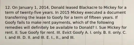 12. On January 1, 2014, Donald leased Blackacre to Mickey for a term of twenty-five years. In 2015 Mickey executed a document transferring the lease to Goofy for a term of fifteen years. If Goofy fails to make rent payments, which of the following remedies will definitely be available to Donald? I. Sue Mickey for rent. II. Sue Goofy for rent. III. Evict Goofy A. I. only. B. II. only. C. I. and III. D. II. and III. E. I., II., and III.