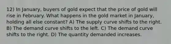 12) In January, buyers of gold expect that the price of gold will rise in February. What happens in the gold market in January, holding all else constant? A) The supply curve shifts to the right. B) The demand curve shifts to the left. C) The demand curve shifts to the right. D) The quantity demanded increases.