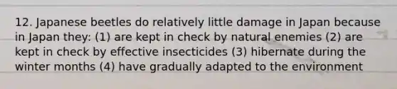 12. Japanese beetles do relatively little damage in Japan because in Japan they: (1) are kept in check by natural enemies (2) are kept in check by effective insecticides (3) hibernate during the winter months (4) have gradually adapted to the environment