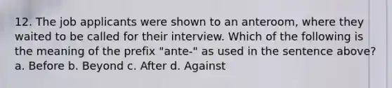 12. The job applicants were shown to an anteroom, where they waited to be called for their interview. Which of the following is the meaning of the prefix "ante-" as used in the sentence above? a. Before b. Beyond c. After d. Against