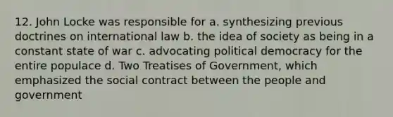 12. John Locke was responsible for a. synthesizing previous doctrines on international law b. the idea of society as being in a constant state of war c. advocating political democracy for the entire populace d. Two Treatises of Government, which emphasized the social contract between the people and government