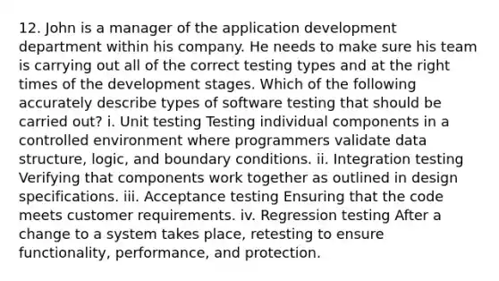 12. John is a manager of the application development department within his company. He needs to make sure his team is carrying out all of the correct testing types and at the right times of the development stages. Which of the following accurately describe types of software testing that should be carried out? i. Unit testing Testing individual components in a controlled environment where programmers validate data structure, logic, and boundary conditions. ii. Integration testing Verifying that components work together as outlined in design specifications. iii. Acceptance testing Ensuring that the code meets customer requirements. iv. Regression testing After a change to a system takes place, retesting to ensure functionality, performance, and protection.