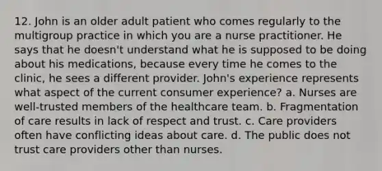 12. John is an older adult patient who comes regularly to the multigroup practice in which you are a nurse practitioner. He says that he doesn't understand what he is supposed to be doing about his medications, because every time he comes to the clinic, he sees a different provider. John's experience represents what aspect of the current consumer experience? a. Nurses are well-trusted members of the healthcare team. b. Fragmentation of care results in lack of respect and trust. c. Care providers often have conflicting ideas about care. d. The public does not trust care providers other than nurses.