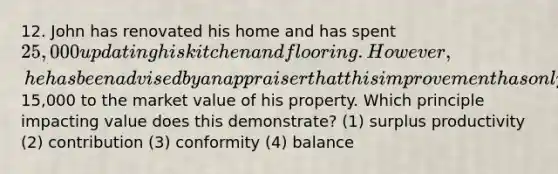 12. John has renovated his home and has spent 25,000 updating his kitchen and flooring. However, he has been advised by an appraiser that this improvement has only added15,000 to the market value of his property. Which principle impacting value does this demonstrate? (1) surplus productivity (2) contribution (3) conformity (4) balance