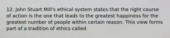 12. John Stuart Mill's ethical system states that the right course of action is the one that leads to the greatest happiness for the greatest number of people within certain reason. This view forms part of a tradition of ethics called