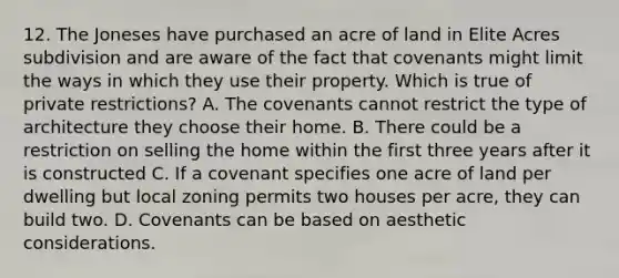 12. The Joneses have purchased an acre of land in Elite Acres subdivision and are aware of the fact that covenants might limit the ways in which they use their property. Which is true of private restrictions? A. The covenants cannot restrict the type of architecture they choose their home. B. There could be a restriction on selling the home within the first three years after it is constructed C. If a covenant specifies one acre of land per dwelling but local zoning permits two houses per acre, they can build two. D. Covenants can be based on aesthetic considerations.