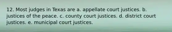 12. Most judges in Texas are a. appellate court justices. b. justices of the peace. c. county court justices. d. district court justices. e. municipal court justices.