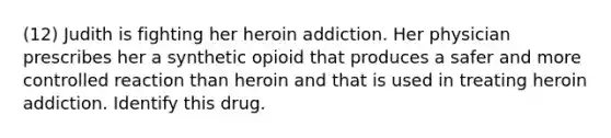 (12) Judith is fighting her heroin addiction. Her physician prescribes her a synthetic opioid that produces a safer and more controlled reaction than heroin and that is used in treating heroin addiction. Identify this drug.