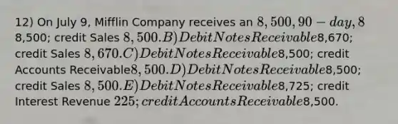 12) On July 9, Mifflin Company receives an 8,500, 90-day, 8% note from customer Payton Summers as payment on account. What entry should be made on July 9 to record receipt of the note? A) Debit Accounts Receivable8,500; credit Sales 8,500. B) Debit Notes Receivable8,670; credit Sales 8,670. C) Debit Notes Receivable8,500; credit Accounts Receivable8,500. D) Debit Notes Receivable8,500; credit Sales 8,500. E) Debit Notes Receivable8,725; credit Interest Revenue 225; credit Accounts Receivable8,500.