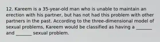 12. Kareem is a 35-year-old man who is unable to maintain an erection with his partner, but has not had this problem with other partners in the past. According to the three-dimensional model of sexual problems, Kareem would be classified as having a _______ and _______ sexual problem.