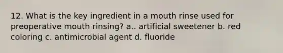 12. What is the key ingredient in a mouth rinse used for preoperative mouth rinsing? a.. artificial sweetener b. red coloring c. antimicrobial agent d. fluoride